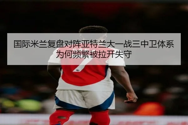 国际米兰复盘对阵亚特兰大一战三中卫体系为何频繁被拉开失守（bet365）