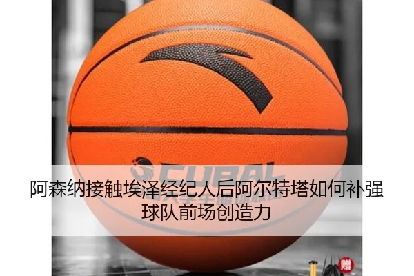阿森纳接触埃泽经纪人后阿尔特塔如何补强球队前场创造力（bet365）