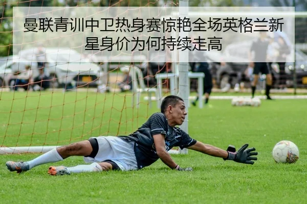 曼联青训中卫热身赛惊艳全场英格兰新星身价为何持续走高 | bet365