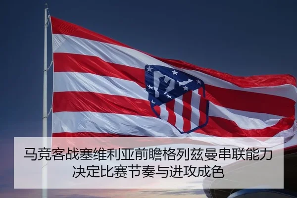 马竞客战塞维利亚前瞻格列兹曼串联能力决定比赛节奏与进攻成色 | bet365